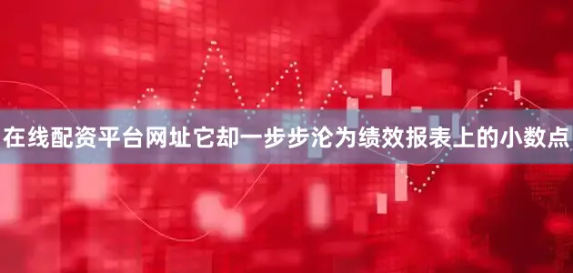 在线配资平台网址它却一步步沦为绩效报表上的小数点